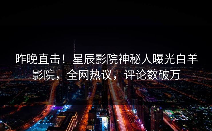 昨晚直击！星辰影院神秘人曝光白羊影院，全网热议，评论数破万