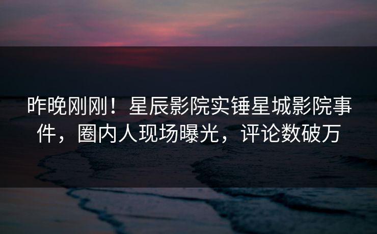 昨晚刚刚！星辰影院实锤星城影院事件，圈内人现场曝光，评论数破万
