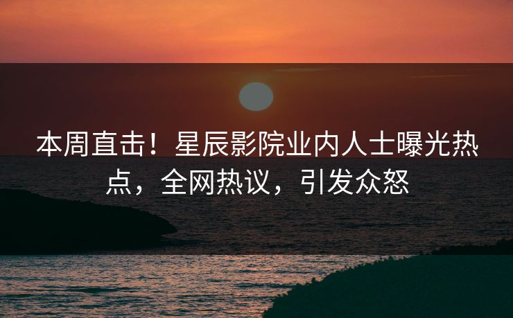 本周直击！星辰影院业内人士曝光热点，全网热议，引发众怒
