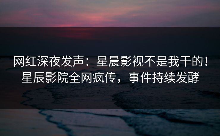 网红深夜发声：星晨影视不是我干的！星辰影院全网疯传，事件持续发酵