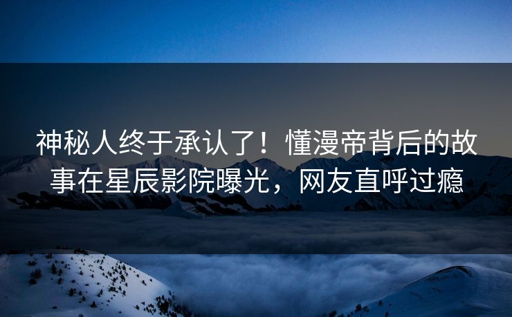 神秘人终于承认了！懂漫帝背后的故事在星辰影院曝光，网友直呼过瘾