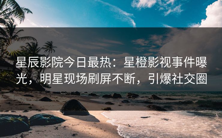 星辰影院今日最热：星橙影视事件曝光，明星现场刷屏不断，引爆社交圈