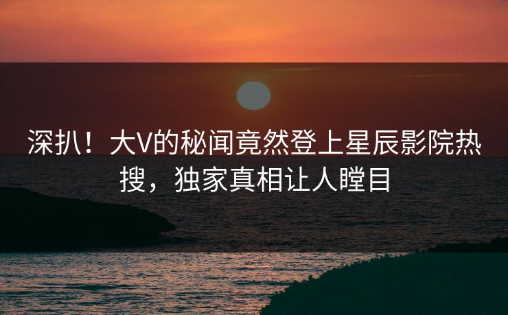 深扒!大V的秘闻竟然登上星辰影院热搜,独家真相让人瞠目