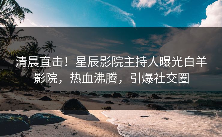 清晨直击！星辰影院主持人曝光白羊影院，热血沸腾，引爆社交圈
