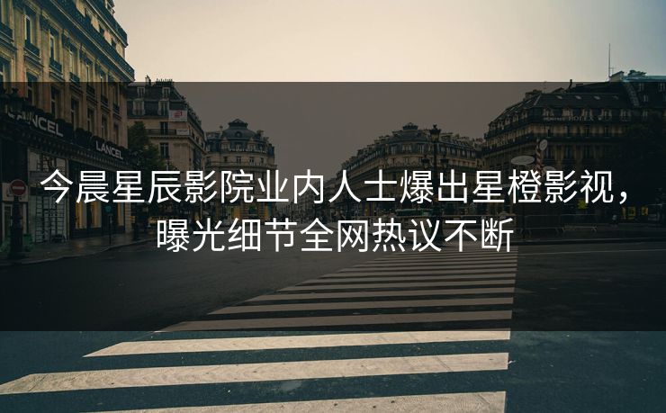 今晨星辰影院业内人士爆出星橙影视，曝光细节全网热议不断