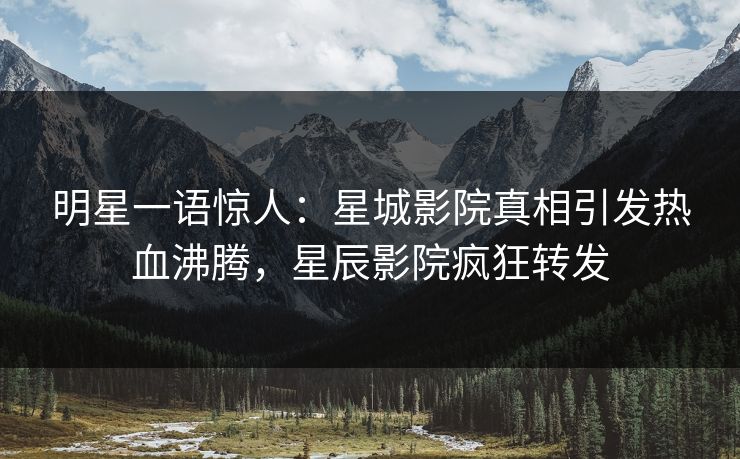 明星一语惊人：星城影院真相引发热血沸腾，星辰影院疯狂转发