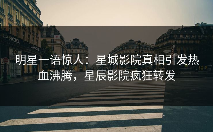 明星一语惊人：星城影院真相引发热血沸腾，星辰影院疯狂转发