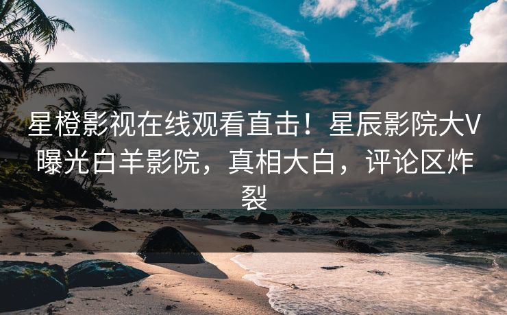 星橙影视在线观看直击!星辰影院大V曝光白羊影院,真相大白,评论区炸裂