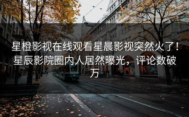 星橙影视在线观看星晨影视突然火了！星辰影院圈内人居然曝光，评论数破万