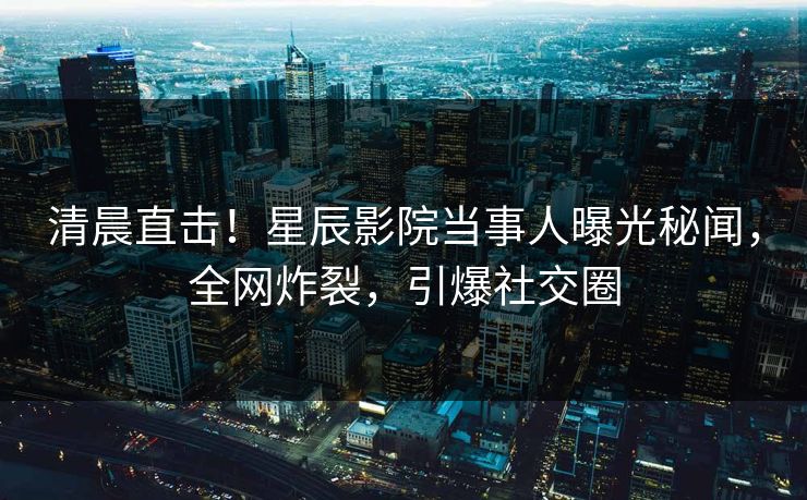 清晨直击！星辰影院当事人曝光秘闻，全网炸裂，引爆社交圈