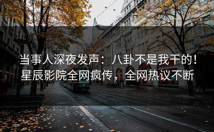 当事人深夜发声：八卦不是我干的！星辰影院全网疯传，全网热议不断