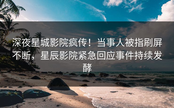 深夜星城影院疯传!当事人被指刷屏不断,星辰影院紧急回应事件持续发酵