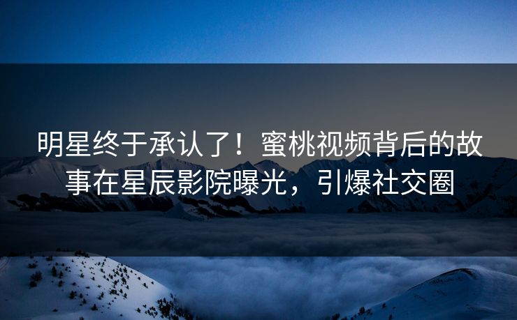 明星终于承认了！蜜桃视频背后的故事在星辰影院曝光，引爆社交圈