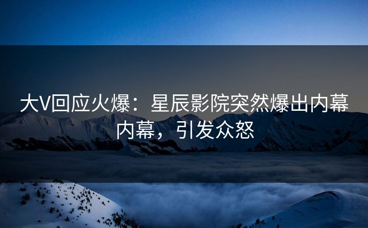 大V回应火爆：星辰影院突然爆出内幕内幕，引发众怒