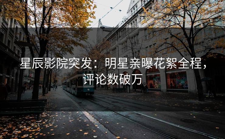 星辰影院突发：明星亲曝花絮全程，评论数破万