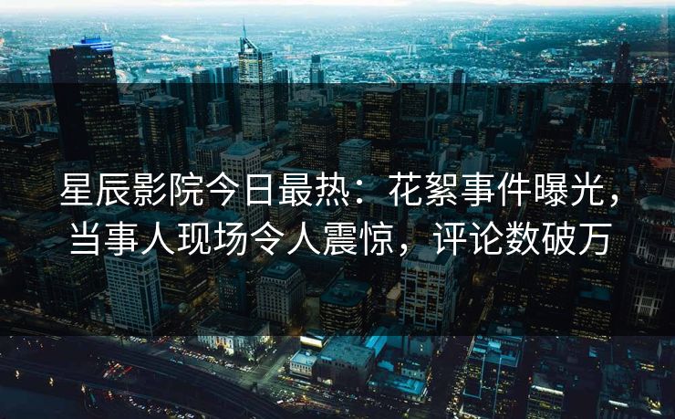 星辰影院今日最热：花絮事件曝光，当事人现场令人震惊，评论数破万