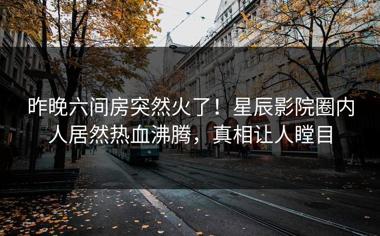 昨晚六间房突然火了！星辰影院圈内人居然热血沸腾，真相让人瞠目