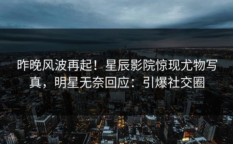 昨晚风波再起!星辰影院惊现尤物写真,明星无奈回应:引爆社交圈