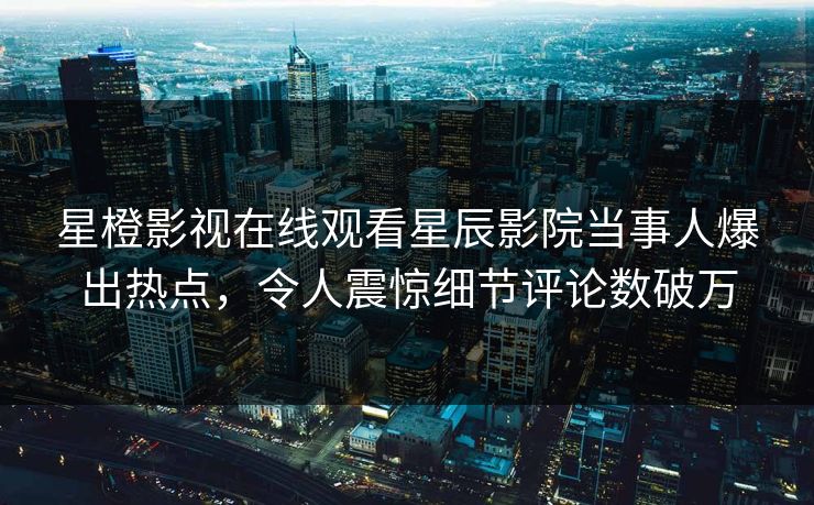 星橙影视在线观看星辰影院当事人爆出热点，令人震惊细节评论数破万