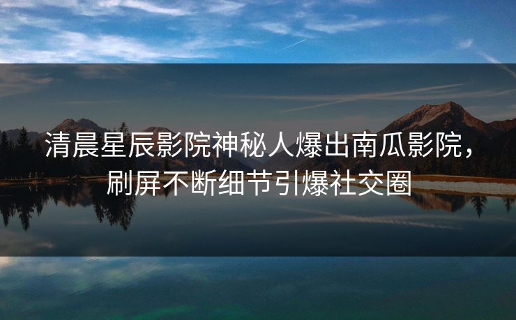 清晨星辰影院神秘人爆出南瓜影院，刷屏不断细节引爆社交圈