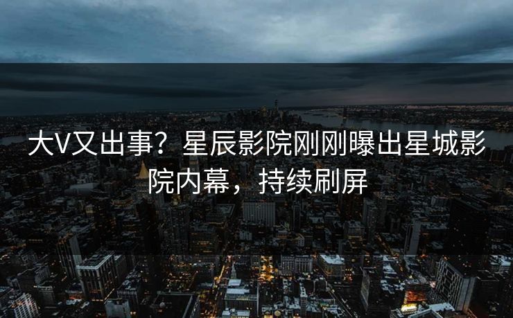 大V又出事？星辰影院刚刚曝出星城影院内幕，持续刷屏