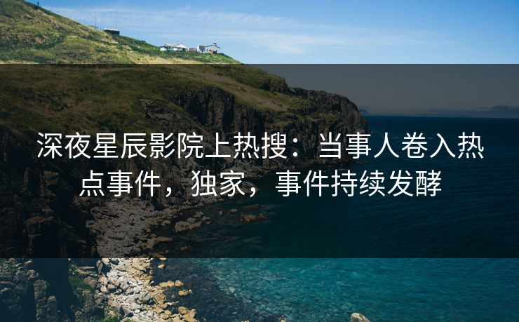 深夜星辰影院上热搜：当事人卷入热点事件，独家，事件持续发酵