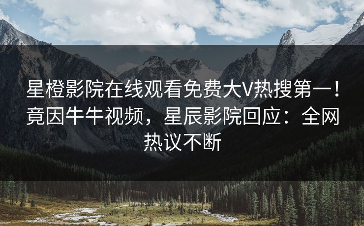 星橙影院在线观看免费大V热搜第一！竟因牛牛视频，星辰影院回应：全网热议不断