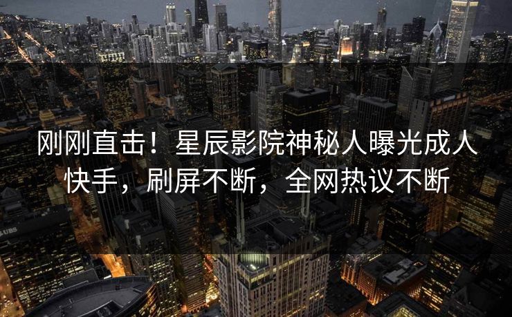 刚刚直击!星辰影院神秘人曝光成人快手,刷屏不断,全网热议不断
