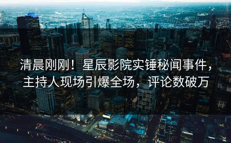 清晨刚刚！星辰影院实锤秘闻事件，主持人现场引爆全场，评论数破万