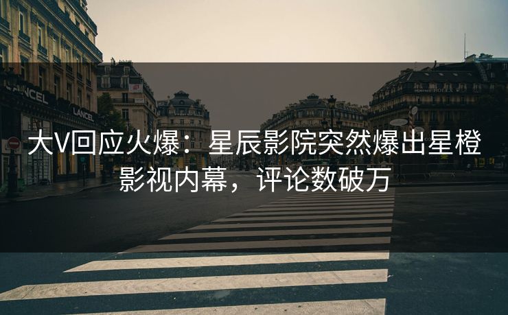 大V回应火爆：星辰影院突然爆出星橙影视内幕，评论数破万