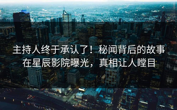 主持人终于承认了！秘闻背后的故事在星辰影院曝光，真相让人瞠目