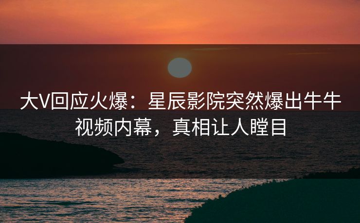 大V回应火爆：星辰影院突然爆出牛牛视频内幕，真相让人瞠目