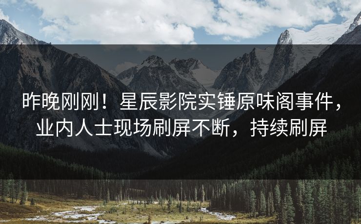 昨晚刚刚！星辰影院实锤原味阁事件，业内人士现场刷屏不断，持续刷屏