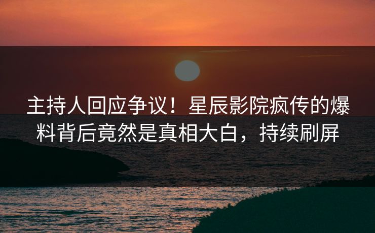 主持人回应争议！星辰影院疯传的爆料背后竟然是真相大白，持续刷屏