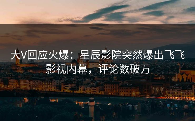 大V回应火爆:星辰影院突然爆出飞飞影视内幕,评论数破万