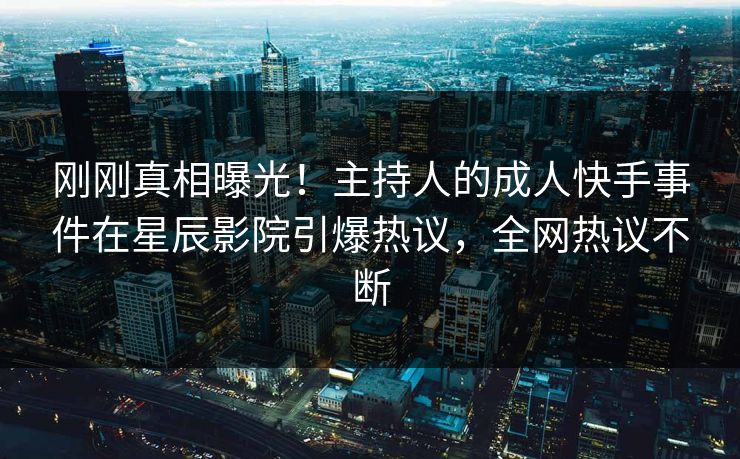 刚刚真相曝光！主持人的成人快手事件在星辰影院引爆热议，全网热议不断