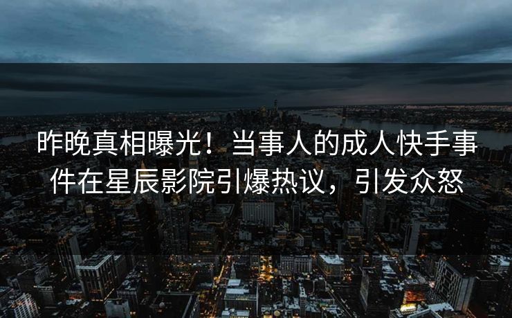 昨晚真相曝光！当事人的成人快手事件在星辰影院引爆热议，引发众怒
