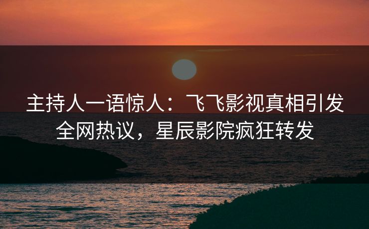 主持人一语惊人：飞飞影视真相引发全网热议，星辰影院疯狂转发