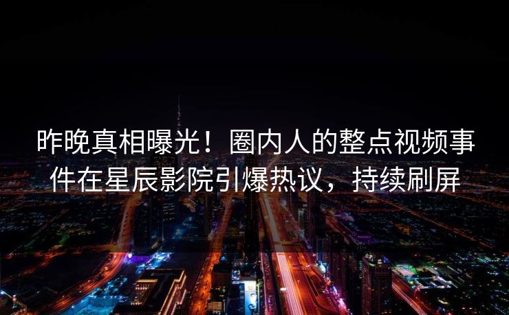 昨晚真相曝光！圈内人的整点视频事件在星辰影院引爆热议，持续刷屏