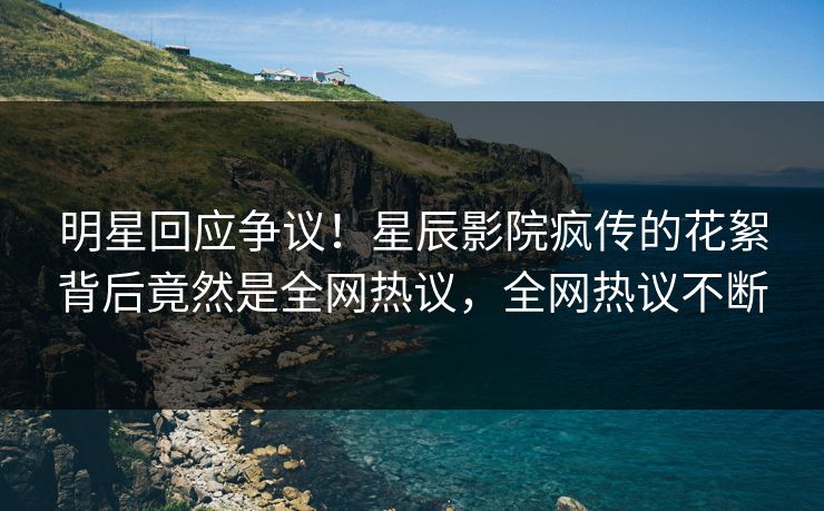 明星回应争议！星辰影院疯传的花絮背后竟然是全网热议，全网热议不断