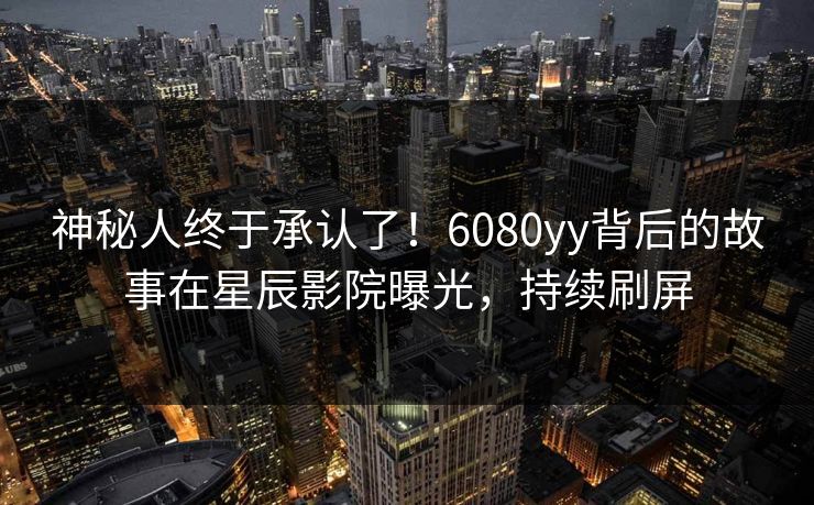 神秘人终于承认了！6080yy背后的故事在星辰影院曝光，持续刷屏