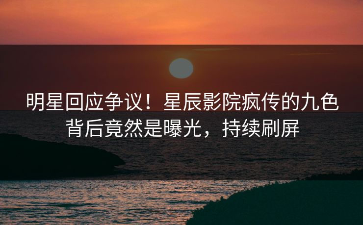 明星回应争议！星辰影院疯传的九色背后竟然是曝光，持续刷屏