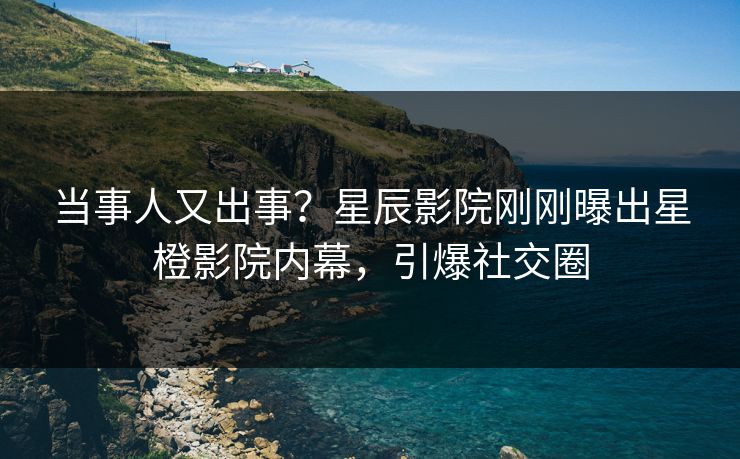 当事人又出事？星辰影院刚刚曝出星橙影院内幕，引爆社交圈