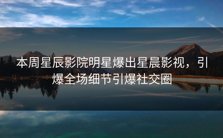 本周星辰影院明星爆出星晨影视，引爆全场细节引爆社交圈