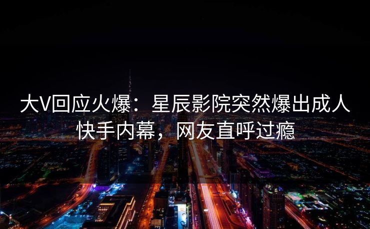 大V回应火爆：星辰影院突然爆出成人快手内幕，网友直呼过瘾