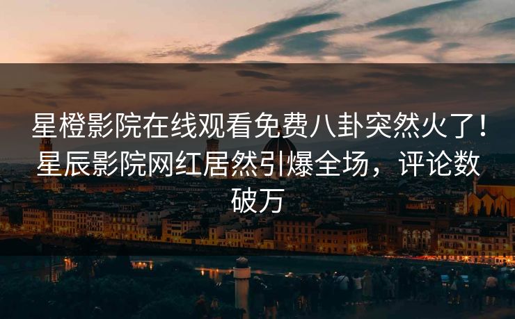星橙影院在线观看免费八卦突然火了！星辰影院网红居然引爆全场，评论数破万