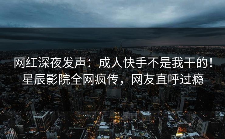 网红深夜发声：成人快手不是我干的！星辰影院全网疯传，网友直呼过瘾