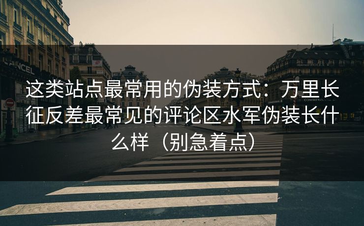 这类站点最常用的伪装方式：万里长征反差最常见的评论区水军伪装长什么样（别急着点）