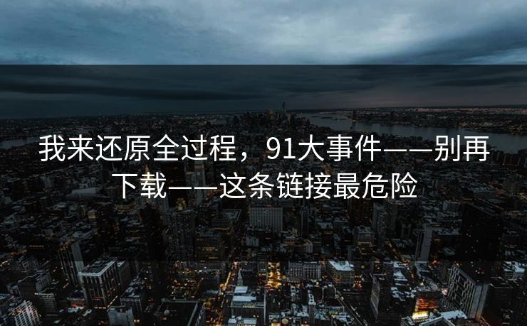 我来还原全过程，91大事件——别再下载——这条链接最危险