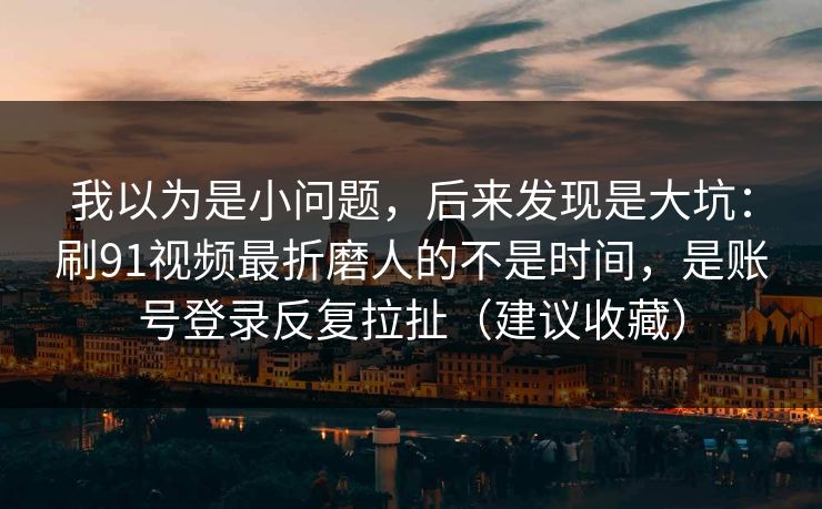 我以为是小问题，后来发现是大坑：刷91视频最折磨人的不是时间，是账号登录反复拉扯（建议收藏）